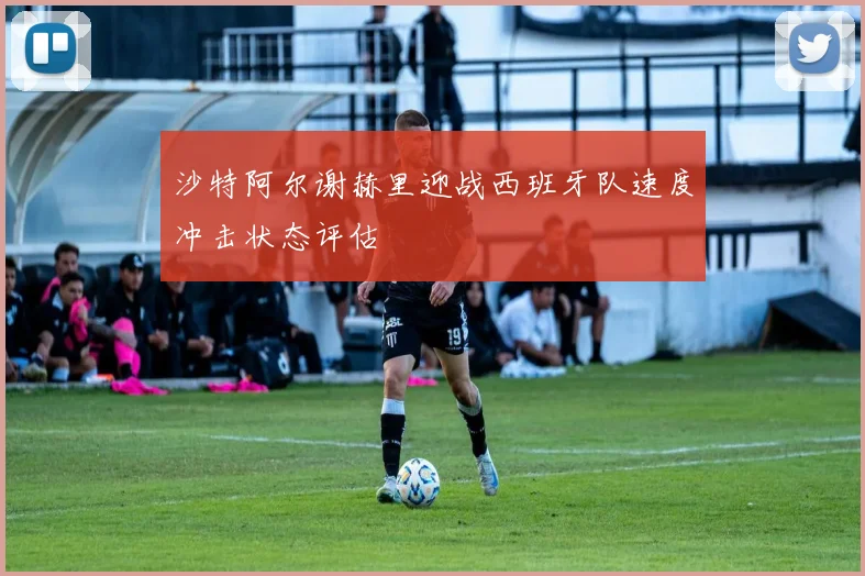 沙特阿尔谢赫里迎战西班牙队速度冲击状态评估