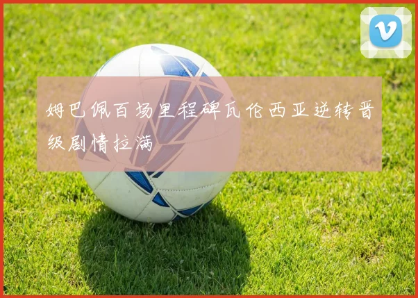 姆巴佩百场里程碑瓦伦西亚逆转晋级剧情拉满