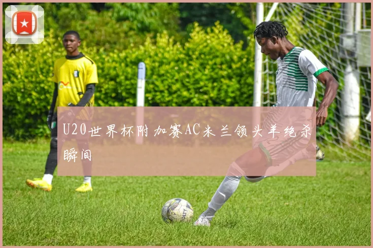 U20世界杯附加赛AC米兰领头羊绝杀瞬间