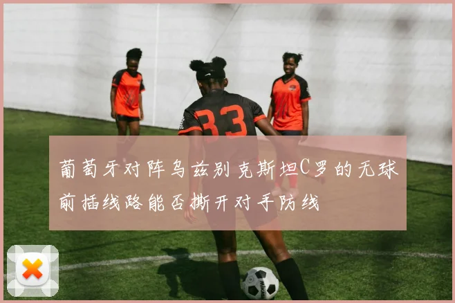 葡萄牙对阵乌兹别克斯坦C罗的无球前插线路能否撕开对手防线