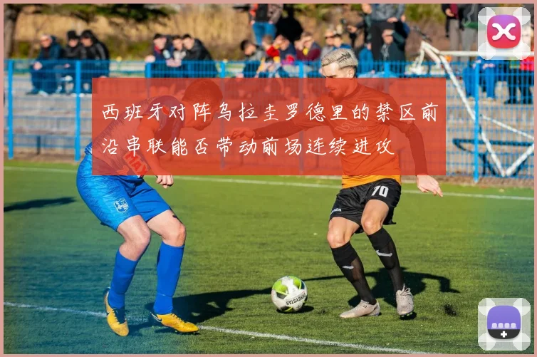 西班牙对阵乌拉圭罗德里的禁区前沿串联能否带动前场连续进攻