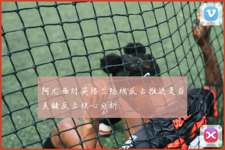 阿尤面对英格兰防线反击推进是否关键反击核心分析