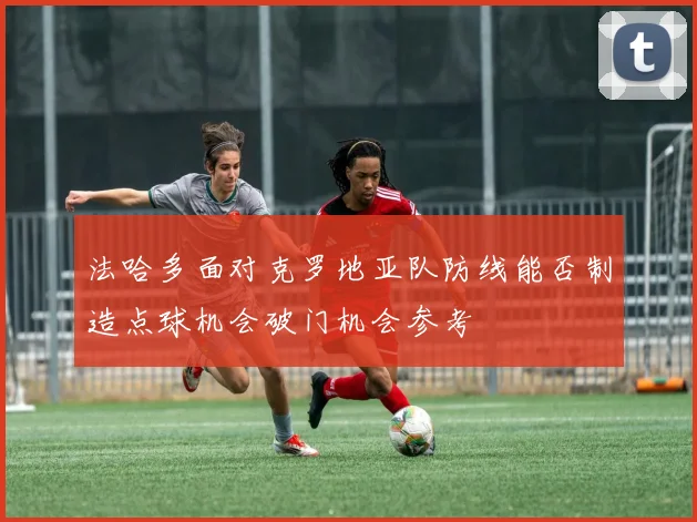 法哈多面对克罗地亚队防线能否制造点球机会破门机会参考