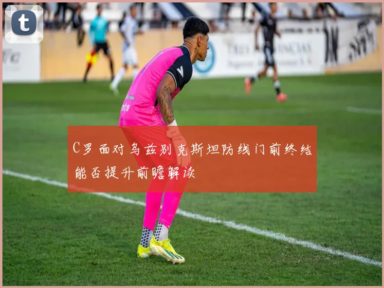 C罗面对乌兹别克斯坦防线门前终结能否提升前瞻解读