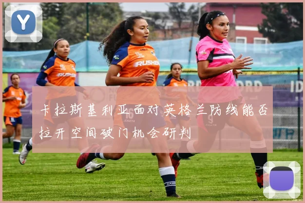 卡拉斯基利亚面对英格兰防线能否拉开空间破门机会研判