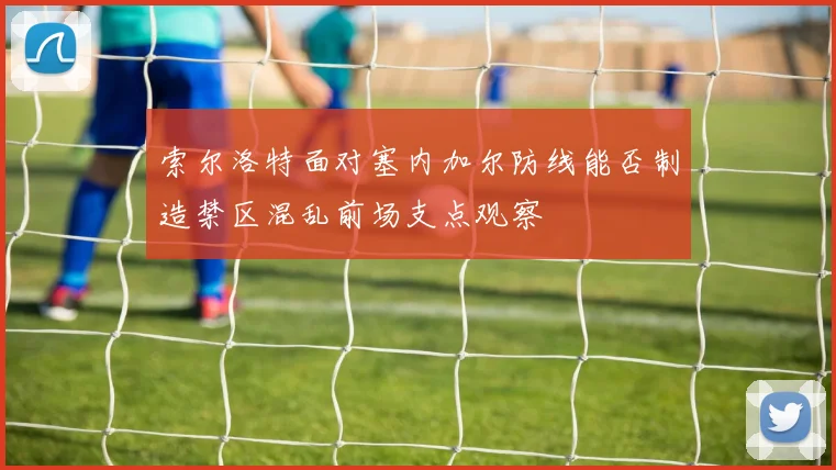 索尔洛特面对塞内加尔防线能否制造禁区混乱前场支点观察