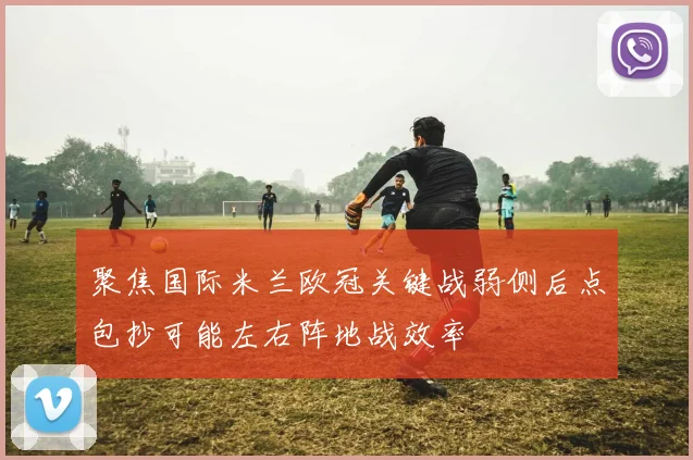聚焦国际米兰欧冠关键战弱侧后点包抄可能左右阵地战效率