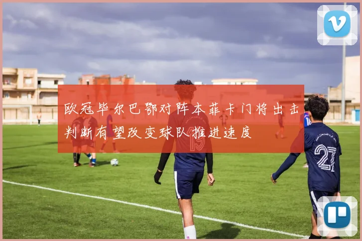 欧冠毕尔巴鄂对阵本菲卡门将出击判断有望改变球队推进速度