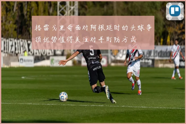 格雷戈里奇面对阿根廷时的头球争顶优势值得关注对手盯防方式