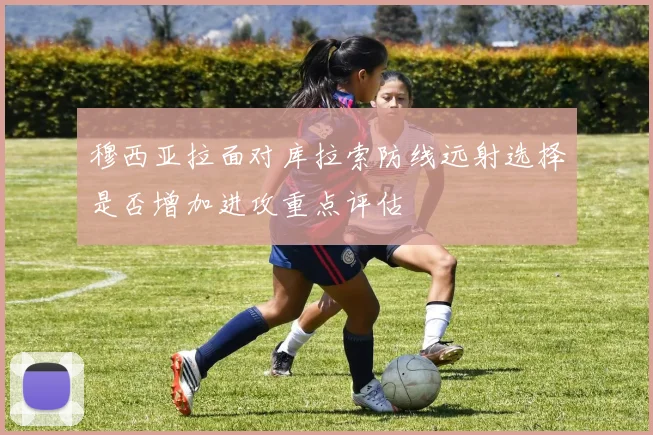 穆西亚拉面对库拉索防线远射选择是否增加进攻重点评估