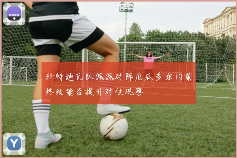 科特迪瓦队佩佩对阵厄瓜多尔门前终结能否提升对位观察