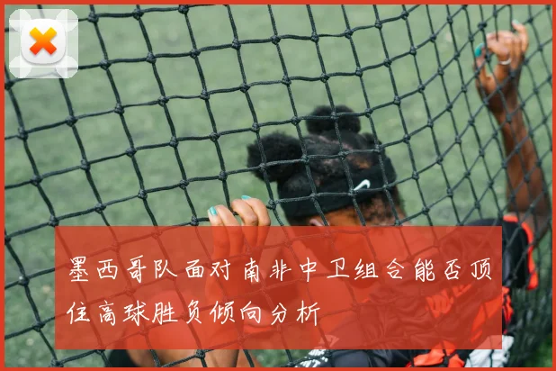 墨西哥队面对南非中卫组合能否顶住高球胜负倾向分析