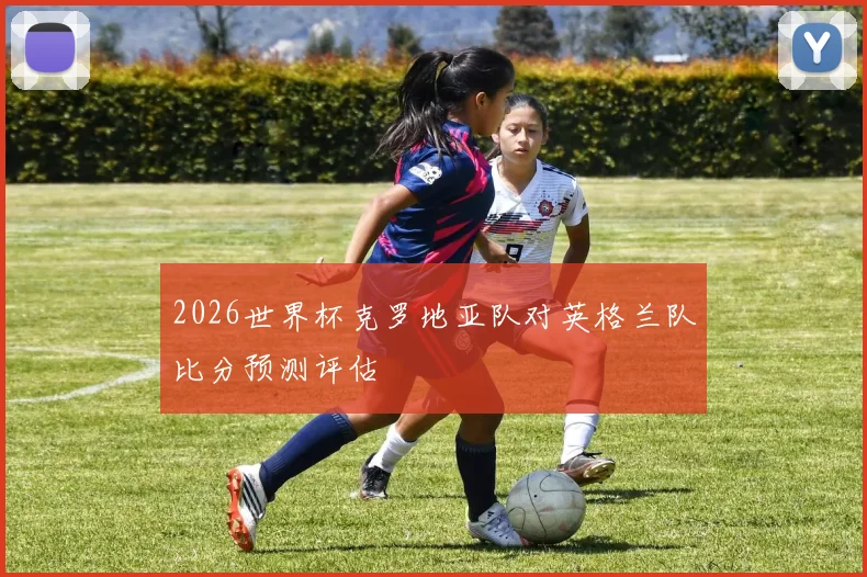 2026世界杯克罗地亚队对英格兰队比分预测评估
