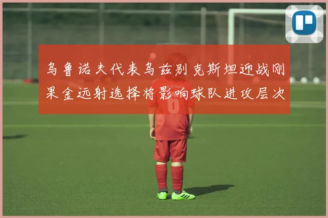 乌鲁诺夫代表乌兹别克斯坦迎战刚果金远射选择将影响球队进攻层次