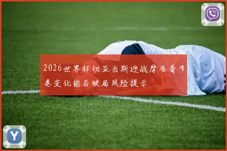 2026世界杯切亚当斯迎战摩洛哥节奏变化能否破局风险提示