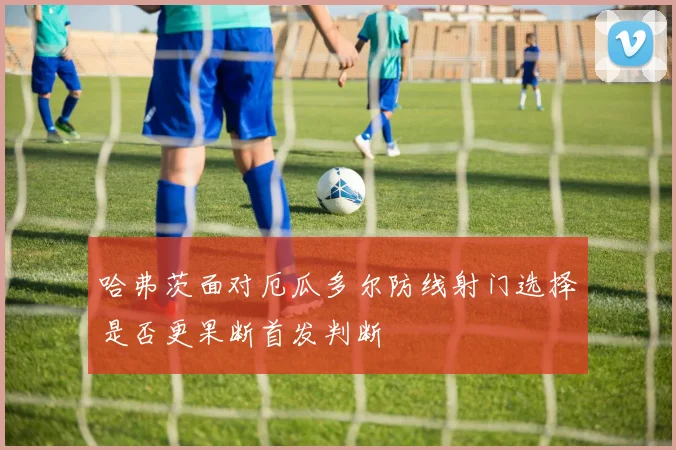 哈弗茨面对厄瓜多尔防线射门选择是否更果断首发判断