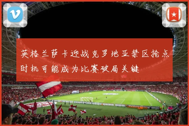 英格兰萨卡迎战克罗地亚禁区抢点时机可能成为比赛破局关键