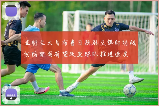 亚特兰大与布鲁日欧冠交锋时防线协防距离有望改变球队推进速度
