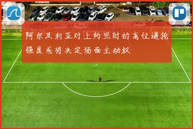 阿尔及利亚对上约旦时的高位逼抢强度或将决定场面主动权