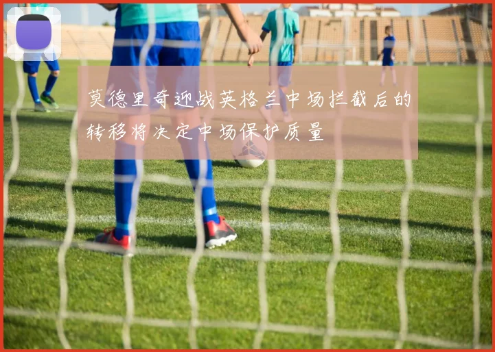 莫德里奇迎战英格兰中场拦截后的转移将决定中场保护质量