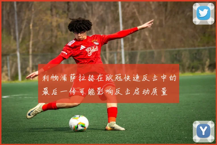 利物浦萨拉赫在欧冠快速反击中的最后一传可能影响反击启动质量