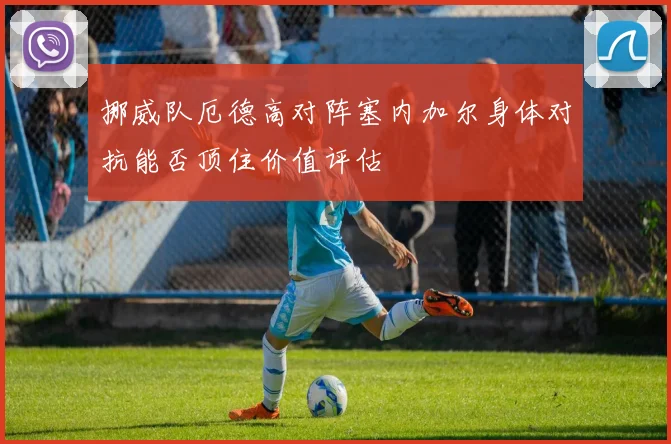 挪威队厄德高对阵塞内加尔身体对抗能否顶住价值评估