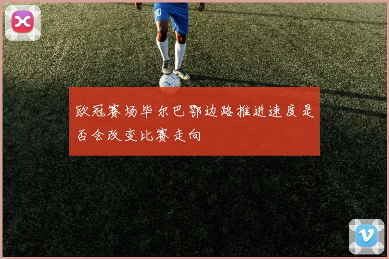 欧冠赛场毕尔巴鄂边路推进速度是否会改变比赛走向