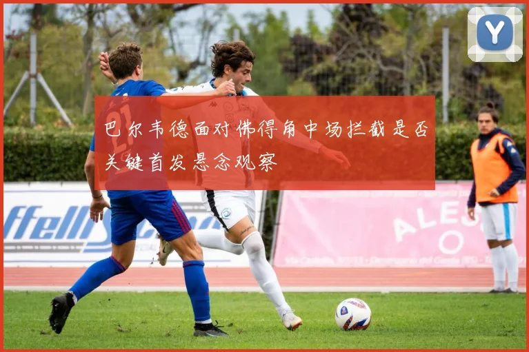 巴尔韦德面对佛得角中场拦截是否关键首发悬念观察
