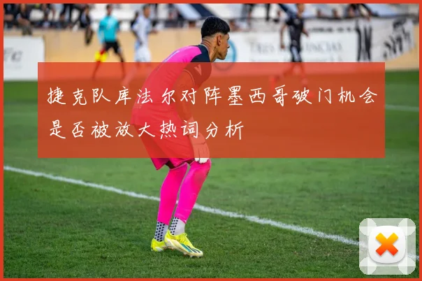 捷克队库法尔对阵墨西哥破门机会是否被放大热词分析
