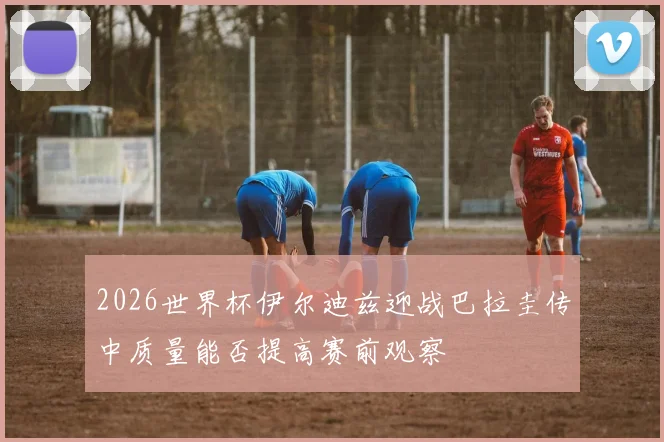 2026世界杯伊尔迪兹迎战巴拉圭传中质量能否提高赛前观察