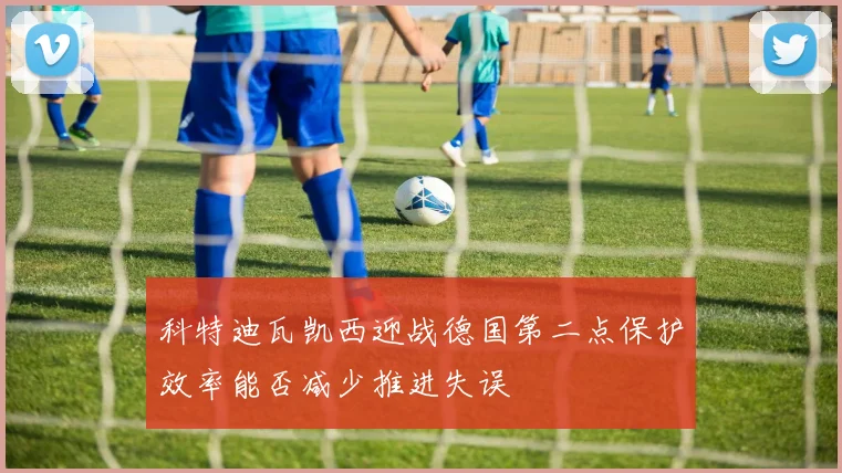 科特迪瓦凯西迎战德国第二点保护效率能否减少推进失误