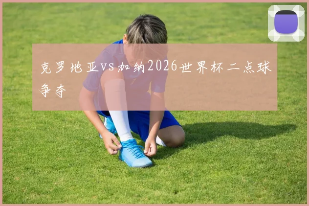 克罗地亚vs加纳2026世界杯二点球争夺