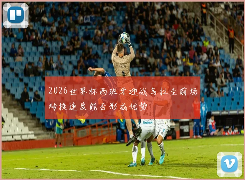 2026世界杯西班牙迎战乌拉圭前场转换速度能否形成优势
