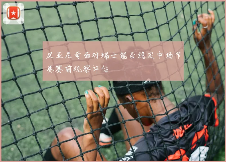 皮亚尼奇面对瑞士能否稳定中场节奏赛前观察评估