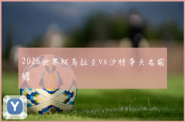 2026世界杯乌拉圭vs沙特争头名前瞻