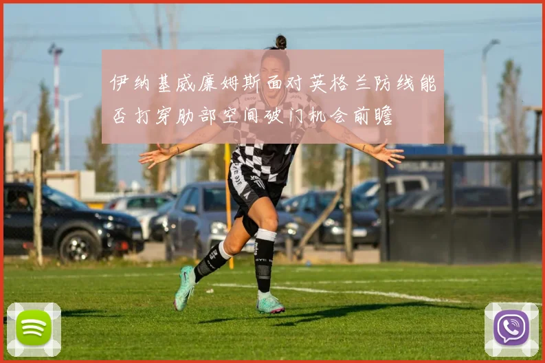 伊纳基威廉姆斯面对英格兰防线能否打穿肋部空间破门机会前瞻