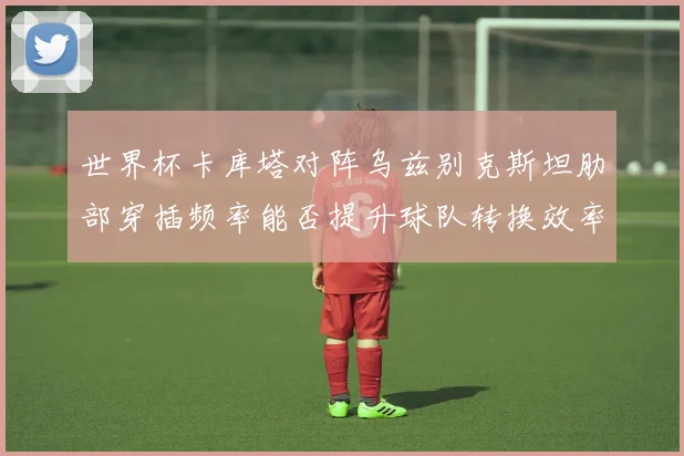 世界杯卡库塔对阵乌兹别克斯坦肋部穿插频率能否提升球队转换效率