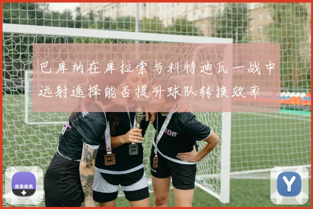 巴库纳在库拉索与科特迪瓦一战中远射选择能否提升球队转换效率