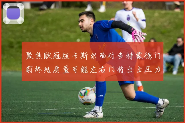聚焦欧冠纽卡斯尔面对多特蒙德门前终结质量可能左右门将出击压力