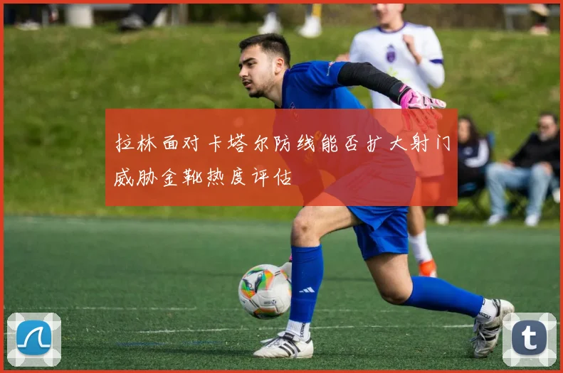 拉林面对卡塔尔防线能否扩大射门威胁金靴热度评估