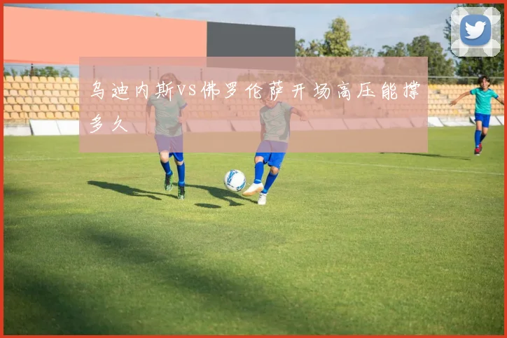 乌迪内斯vs佛罗伦萨开场高压能撑多久