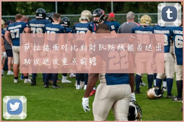 萨拉赫面对比利时队防线能否送出助攻进攻重点前瞻