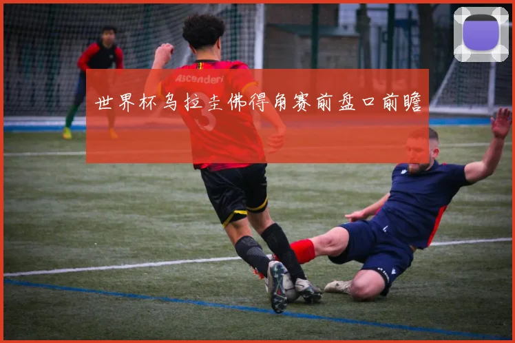世界杯乌拉圭佛得角赛前盘口前瞻