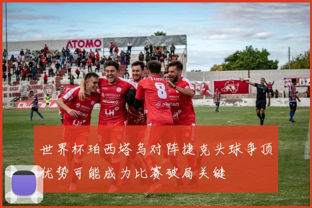 世界杯珀西塔乌对阵捷克头球争顶优势可能成为比赛破局关键